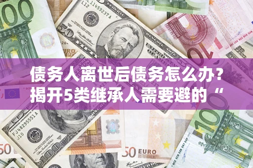 济南债务人离世后债务怎么办？揭开5类继承人需要避的“坑”