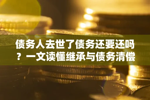 济南债务人去世了债务还要还吗？一文读懂继承与债务清偿