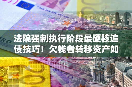 济南法院强制执行阶段最硬核追债技巧！欠钱者转移资产如何破解？