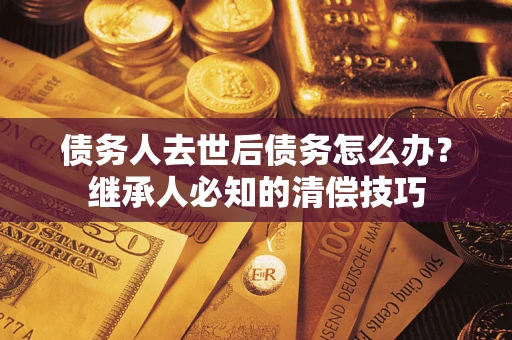 济南债务人去世后债务怎么办？继承人必知的清偿技巧