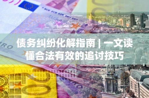 济南债务纠纷化解指南 | 一文读懂合法有效的追讨技巧